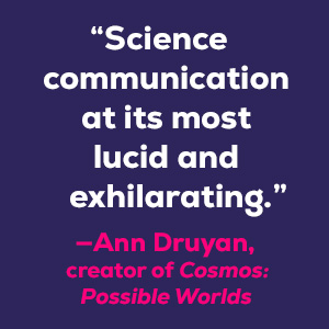 Ann Druyan, author of Cosmos says “Science communication at its most lucid and exhilarating."